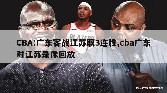 CBA:广东客战江苏取3连胜,cba广东对江苏录像回放