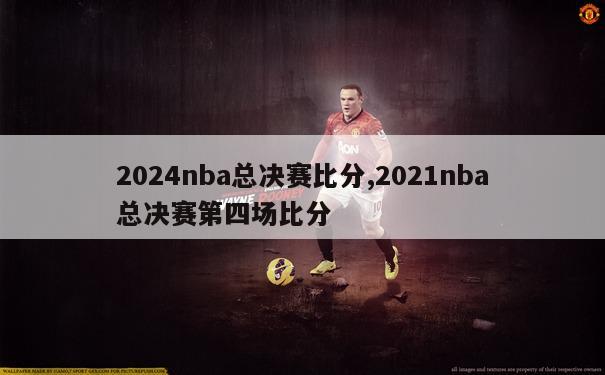 2024nba总决赛比分,2021nba总决赛第四场比分