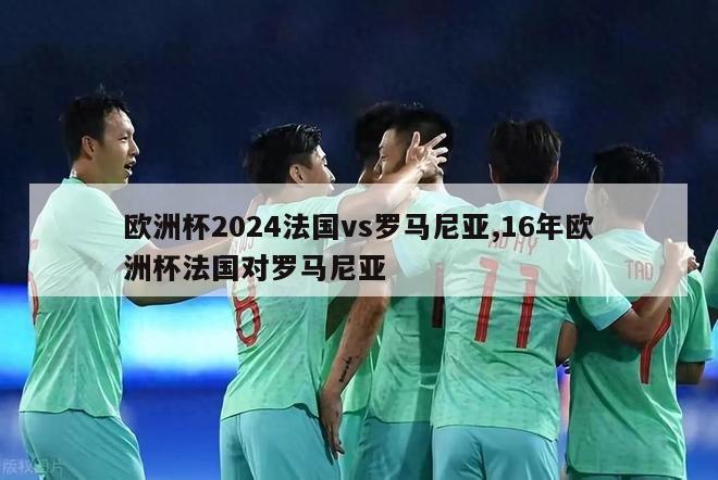 欧洲杯2024法国vs罗马尼亚,16年欧洲杯法国对罗马尼亚