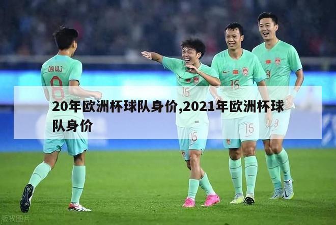 20年欧洲杯球队身价,2021年欧洲杯球队身价