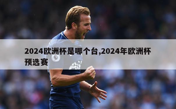 2024欧洲杯是哪个台,2024年欧洲杯预选赛